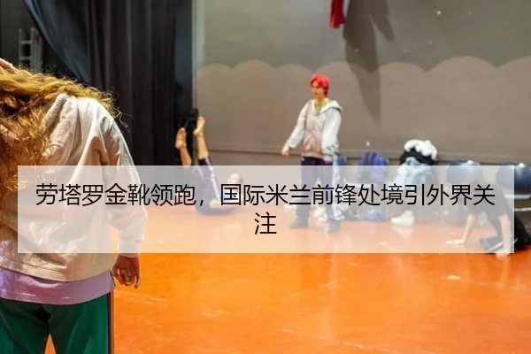 劳塔罗金靴领跑，国际米兰前锋处境引外界关注（hth）